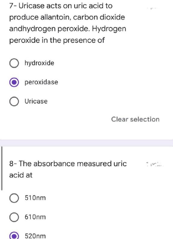 7- Uricase acts on uric acid to
produce allantoin, carbon dioxide
andhydrogen peroxide. Hydrogen
peroxide in the presence of
Ohydroxide
peroxidase
O Uricase
8- The absorbance measured uric
acid at
O 510nm
O 610nm
520nm
Clear selection