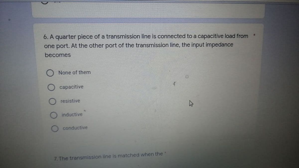 6. A quarter piece of a transmission line is connected to a capacitive load from
one port. At the other port of the transmission line, the input impedance
becomes
None of them
capacitive
resistive
inductive
O conductive
7. The transmission line is matched when the