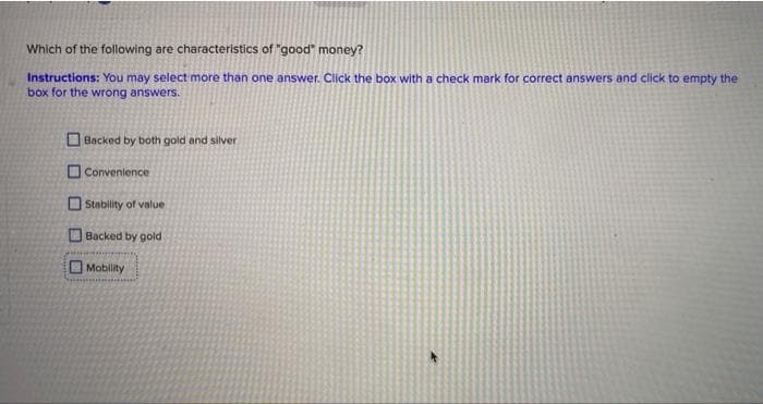 Which of the following are characteristics of "good" money?
Instructions: You may select more than one answer. Click the box with a check mark for correct answers and click to empty the
box for the wröng answers.
O Backed by both gold and silver
O Convenience
O Stability of value
O Backed by gold
O Mobility
