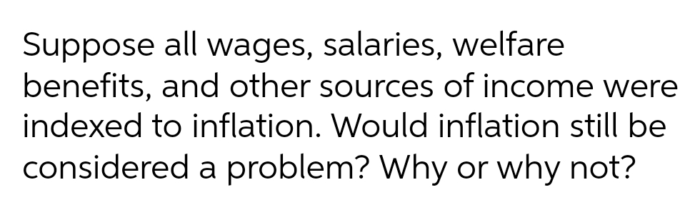 Suppose all wages, salaries, welfare
benefits, and other sources of income were
indexed to inflation. Would inflation still be
considered a problem? Why or why not?
