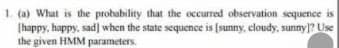 1. (a) What is the probability that the occurred observation sequence is
[happy, happy, sad] when the state sequence is [sunny, cloudy, sunny]? Use
the given HMM parameters.