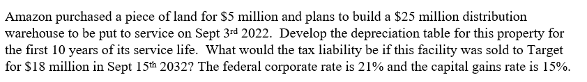 Amazon purchased a piece of land for $5 million and plans to build a $25 million distribution
warehouse to be put to service on Sept 3rd 2022. Develop the depreciation table for this property for
the first 10 years of its service life. What would the tax liability be if this facility was sold to Target
for $18 million in Sept 15th 2032? The federal corporate rate is 21% and the capital gains rate is 15%.
