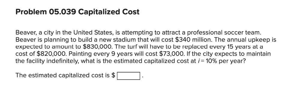 Problem 05.039 Capitalized Cost
Beaver, a city in the United States, is attempting to attract a professional soccer team.
Beaver is planning to build a new stadium that will cost $340 million. The annual upkeep is
expected to amount to $830,000. The turf will have to be replaced every 15 years at a
cost of $820,000. Painting every 9 years will cost $73,000. If the city expects to maintain
the facility indefinitely, what is the estimated capitalized cost at i = 10% per year?
The estimated capitalized cost is $
