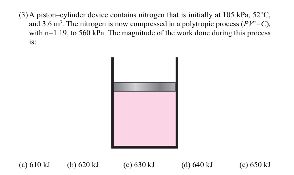 (3)A piston-cylinder device contains nitrogen that is initially at 105 kPa, 52°C,
and 3.6 m³. The nitrogen is now compressed in a polytropic process (PV"=C),
with n=1.19, to 560 kPa. The magnitude of the work done during this process
is:
(а) 610 kJ
(b) 620 kJ
(с) 630 kJ
(d) 640 kJ
(е) 650 kJ
