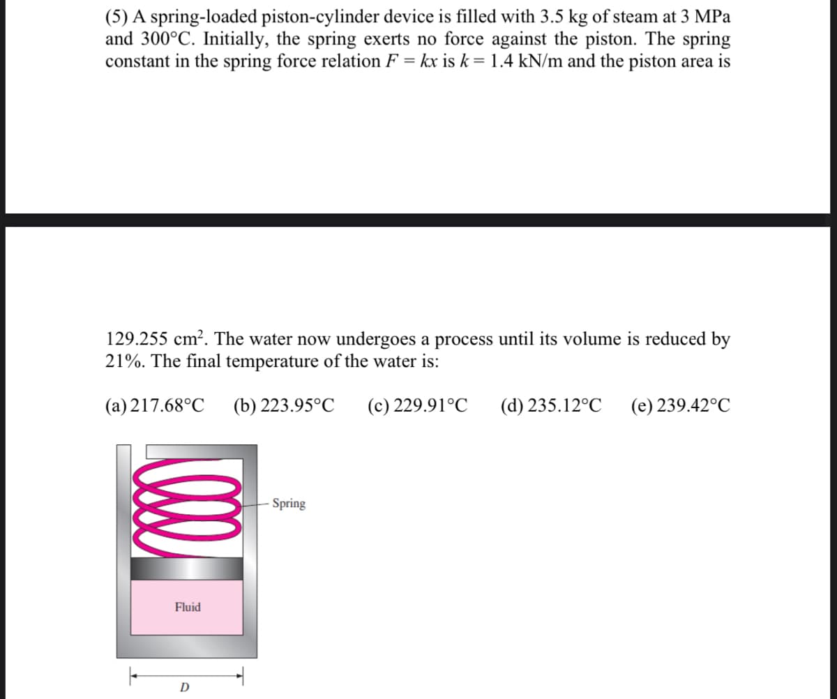 (5) A spring-loaded piston-cylinder device is filled with 3.5 kg of steam at 3 MPa
and 300°C. Initially, the spring exerts no force against the piston. The spring
constant in the spring force relation F = kx is k = 1.4 kN/m and the piston area is
129.255 cm?. The water now undergoes a process until its volume is reduced by
21%. The final temperature of the water is:
(a) 217.68°C
(b) 223.95°C
(c) 229.91°C
(d) 235.12°C
(e) 239.42°C
Spring
Fluid
D
