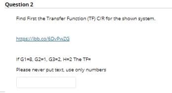 Question 2
Find First the Transfer Function (TF) C/R for the shown system.
https://ibb.co/6DVPWZG
If G1=8, G2=1, G3=2, H=2 The TF=
Please never put text, use only numbers
