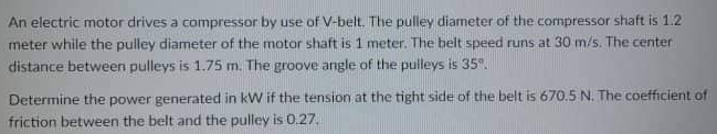 An electric motor drives a compressor by use of V-belt. The pulley diameter of the compressor shaft is 1.2
meter while the pulley diameter of the motor shaft is 1 meter. The belt speed runs at 30 m/s. The center
distance between pulleys is 1.75 m. The groove angle of the pulleys is 35%.
Determine the power generated in kW if the tension at the tight side of the belt is 670.5 N. The coefficient of
friction between the belt and the pulley is 0.27.