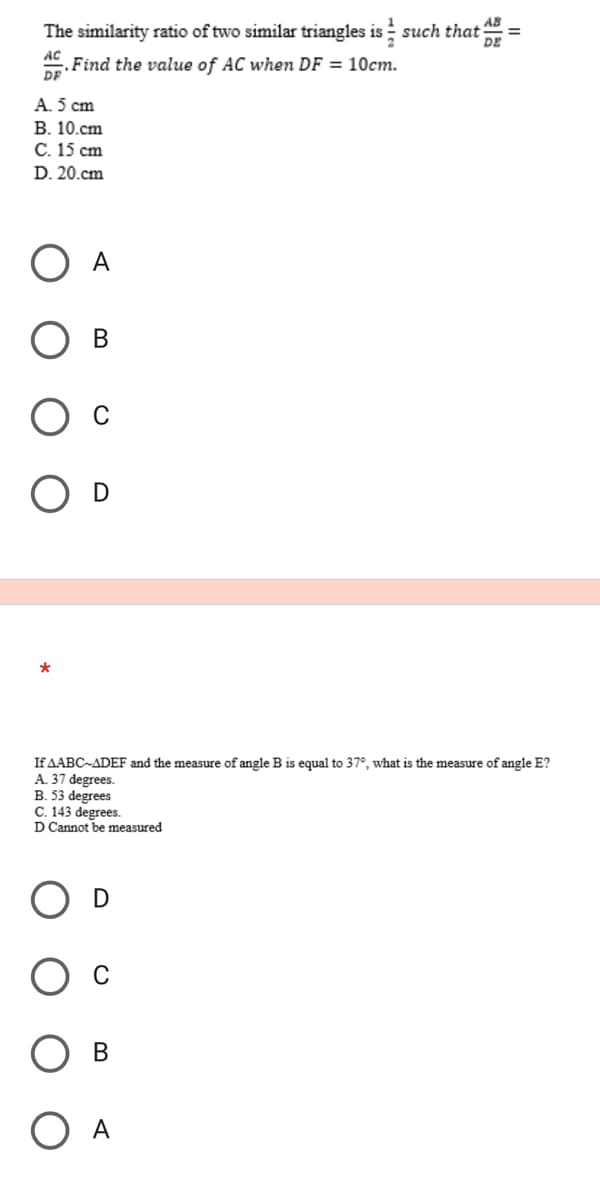 The similarity ratio of two similar triangles is such that =
DE
Find the value of AC when DF = 10cm.
DF
A. 5 cm
B. 10.cm
C. 15 cm
D. 20.cm
A
B
*
If AABC-ADEF and the measure of angle B is equal to 37°, what is the measure of angle E?
A. 37 degrees.
B. 53 degrees
C. 143 degrees.
D Cannot be measured
B
O A