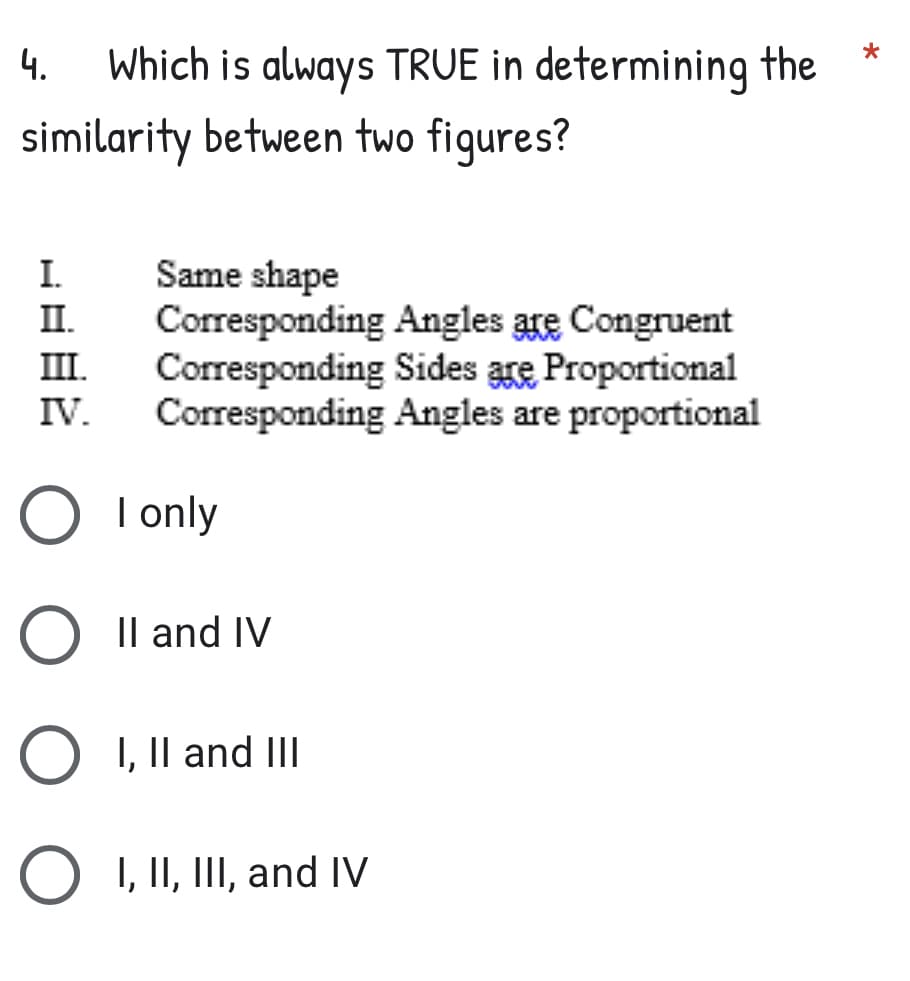 *
4. Which is always TRUE in determining the
similarity between two figures?
I.
Same shape
II.
III.
Corresponding Angles are Congruent
Corresponding Sides are Proportional
Corresponding Angles are proportional
IV.
O I only
O II and IV
O I, II and III
O I, II, III, and IV