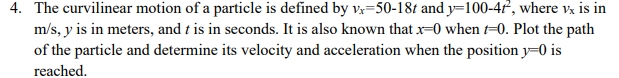 4. The curvilinear motion of a particle is defined by vx=50-18t and y=100-4t², where vx is in
m/s, y is in meters, and t is in seconds. It is also known that x=0 when -0. Plot the path
of the particle and determine its velocity and acceleration when the position y=0 is
reached.