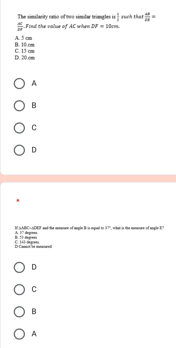 AB
The similarity ratio of two similar triangles is such that =
DE
AC
. Find the value of AC when DF = 10cm.
DF
A. 5 cm
B. 10.cm
C. 15 cm
D. 20.cm
B
*
If AABC-ADEF and the measure of angle B is equal to 37°, what is the measure of angle E?
A. 37 degrees.
B. 53 degrees
C. 143 degrees.
D Cannot be measured
D
A