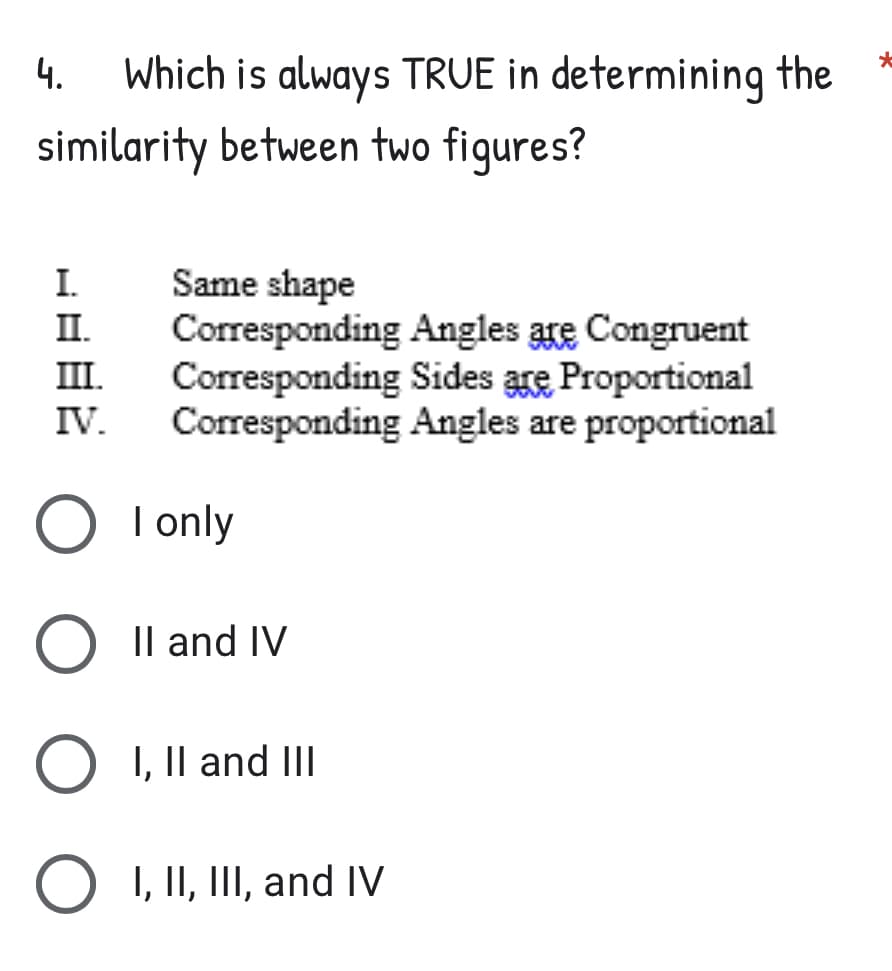 *
4. Which is always TRUE in determining the
similarity between two figures?
I.
Same shape
Corresponding
III.
Angles are Congruent
Corresponding Sides are Proportional
Corresponding Angles are proportional
IV.
I only
II and IV
I, II and III
I, II, III, and IV
O