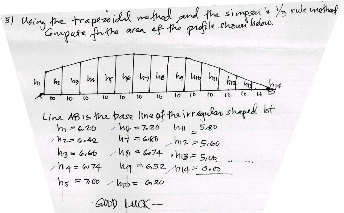 5) Using the trapezoide method, and the simpson's 1/3 rule method
Compute for the area of the profile shown below.
5
hi
122 123 h4 hs he hat he ha hit hill hiz his
10
10
to 16 10
10 10
Line ABIs the base line of the irregular shaped lot.
hi 6, 20
h = 7020
hil
5,80
/1₂= 6.42
h3 = 6,60
14 = 6174
hs = 7/100
= 7/100
10
-
10
10
hiy
h₁0
hit
16
17 = 6,88 h₁2 = 5,60
hi
/h = 6074 • h13 = 5,00.
=6,52714=0.00
= 6120
10
GOOD LUCK -
hit
16
B