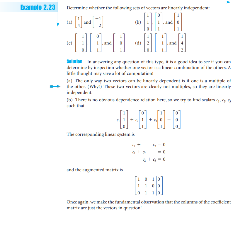 Example 2.23
Determine whether the following sets of vectors are linearly independent:
Hand [1]
(b)
HD-
00-0
01-0
and
(a)
and
(d)
Solution In answering any question of this type, it is a good idea to see if you can
determine by inspection whether one vector is a linear combination of the others. A
little thought may save a lot of computation!
(a) The only way two vectors can be linearly dependent is if one is a multiple of
the other. (Why?) These two vectors are clearly not multiples, so they are linearly
independent.
(b) There is no obvious dependence relation here, so we try to find scalars 4₁, 4₂, 43
such that
1
8-8-8-8
The corresponding linear system is
q₁ +
G+q₂
and the augmented matrix is
C3 = 0
= 0
4₂ + c3 = 0
10 10
1 1
0 0
0 1
10.
=
Once again, we make the fundamental observation that the columns of the coefficient
matrix are just the vectors in question!