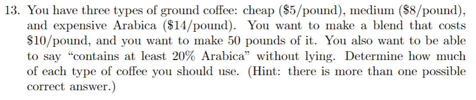 13. You have three types of ground coffee: cheap ($5/pound), medium ($8/pound),
and expensive Arabica ($14/pound). You want to make a blend that costs
$10/pound, and you want to make 50 pounds of it. You also want to be able
to say "contains at least 20% Arabica" without lying. Determine how much
of each type of coffee you should use. (Hint: there is more than one possible
correct answer.)