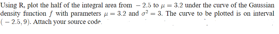 Using R, plot the half of the integral area from - 2.5 to µ = 3.2 under the curve of the Gaussian
density function f with parameters µ = 3.2 and ² = 3. The curve to be plotted is on interval
( – 2.5, 9). Attach your source code.