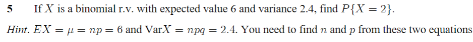 5
If X is a binomial r.v. with expected value 6 and variance 2.4, find P{X = 2}.
Hint. EX = μ = np = 6 and VarX = npq = 2.4. You need to find n and p from these two equations