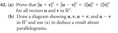 62. (a) Prove that ||u + v||² + ||u − v||² = 2||u||² + 2||v||²
for all vectors u and v in R".
(b) Draw a diagram showing u, v, u + v, and u - v
in R² and use (a) to deduce a result about
parallelograms.