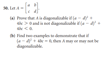 = [a b]
c d
50. Let A =
(a) Prove that A is diagonalizable if (a - d)² +
4bc> 0 and is not diagonalizable if (a − d)² +
4bc < 0.
(b) Find two examples to demonstrate that if
(a - d)² + 4bc = 0, then A may or may not be
diagonalizable.