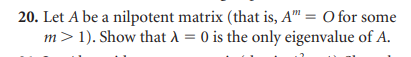 20. Let A be a nilpotent matrix (that is, A" = O for some
m> 1). Show that λ = 0 is the only eigenvalue of A.