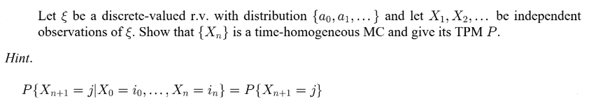 Hint.
Let § be a discrete-valued r.v. with distribution {ao, a₁,... } and let X₁, X2,... be independent
observations of E. Show that {X₂} is a time-homogeneous MC and give its TPM P.
P{Xn+1 =j|Xo = io, ... , Xn = in} = P{Xn+1 = j}