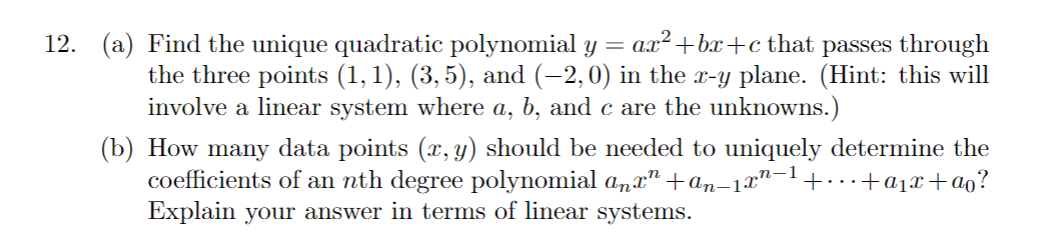 12. (a) Find the unique quadratic polynomial y = ax² +bx+c that passes through
the three points (1, 1), (3,5), and (−2, 0) in the x-y plane. (Hint: this will
involve a linear system where a, b, and c are the unknowns.)
(b) How many data points (x, y) should be needed to uniquely determine the
coefficients of an nth degree polynomial anxª +an-1x²−¹ +...+a₁x+ao?
Explain your answer in terms of linear systems.