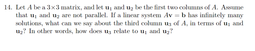 14. Let A be a 3×3 matrix, and let u₁ and u₂ be the first two columns of A. Assume
that u₁ and u₂ are not parallel. If a linear system Av = b has infinitely many
solutions, what can we say about the third column u3 of A, in terms of u₁ and
u₂? In other words, how does u3 relate to u₁ and u₂?