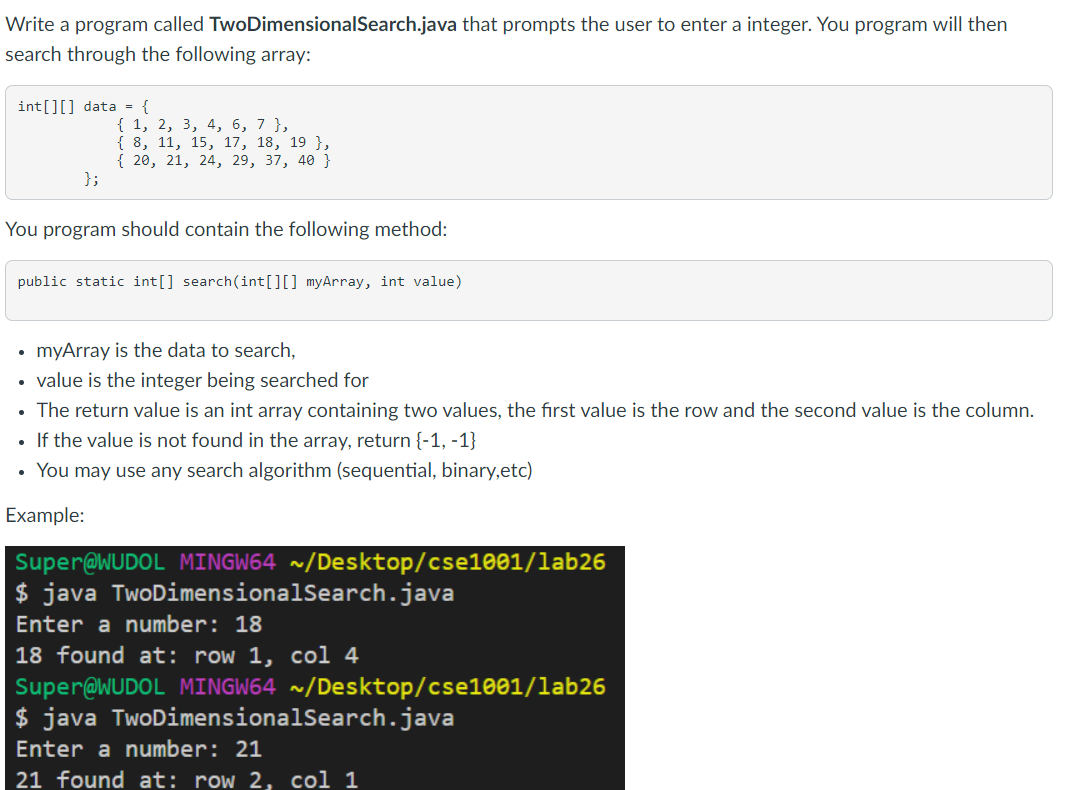 Write a program called TwoDimensionalSearch.java that prompts the user to enter a integer. You program will then
search through the following array:
int[][] data = {
{ 1, 2, 3, 4, 6, 7 },
{ 8, 11, 15, 17, 18, 19 },
{ 20, 21, 24, 29, 37, 40 }
};
You program should contain the following method:
public static int[] search(int[][] myArray, int value)
myArray is the data to search,
• value is the integer being searched for
• The return value is an int array containing two values, the first value is the row and the second value is the column.
• If the value is not found in the array, return {-1, -1}
• You may use any search algorithm (sequential, binary,etc)
Example:
Super@WUDOL MINGW64 ~/Desktop/cse1001/lab26
$ java TwoDimensionalSearch.java
Enter a number: 18
18 found at: row 1, col 4
Super@WUDOL MINGW64 ~/Desktop/cse1001/lab26
$ java TwoDimensionalSearch.java
Enter a number: 21
21 found at: row 2, col 1
