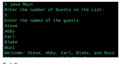 A java Main
Enter the number of Guests on the List:
5
Enter the names of the guests
Steve
Abby
Carl
Blake
Buzz
welcome: Steve, Abby, Carl, Blake, and Buzz
