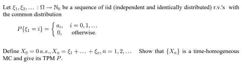 Let E₁, E2,... → No be a sequence of iid (independent and identically distributed) r.v.'s with
:
the common distribution
air
P{&₁ = i} = {a
0,
i = 0, 1, ...
otherwise.
Define Xo = 0 a.s., Xn = $₁ + ... + En, n = 1, 2, ... Show that {Xn} is a time-homogeneous
MC and give its TPM P.