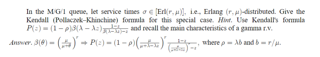 In the M/G/1 queue, let service times σ = [Erl(r, µ)], i.e., Erlang (r, µ)-distributed. Give the
Kendall (Pollaczek-Khinchine) formula for this special case. Hint. Use Kendall's formula
P(≈) = (1 − p)ß(\ — A≈) (A) and recall the main characteristics of a gamma r.v.
μ
Answer. ß(0) = (±)" ⇒ P(≈) = (1 − p) (µ±Ãª¯x²)”
=>
1-z
where p = Xb and b = r/µ.
μ.