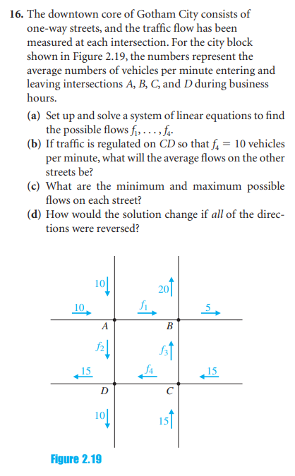 16. The downtown core of Gotham City consists of
one-way streets, and the traffic flow has been
measured at each intersection. For the city block
shown in Figure 2.19, the numbers represent the
average numbers of vehicles per minute entering and
leaving intersections A, B, C, and D during business
hours.
(a) Set up and solve a system of linear equations to find
the possible flows f₁... f₁.
(b) If traffic is regulated on CD so that f = 10 vehicles
per minute, what will the average flows on the other
streets be?
(c) What are the minimum and maximum possible
flows on each street?
(d) How would the solution change if all of the direc-
tions were reversed?
10
A
D
Figure 2.19
B
5
15