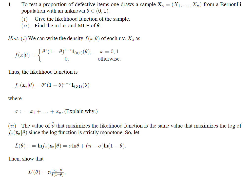 1
(X₁,
To test a proportion of defective items one draws a sample X₁ =
population with an unknown € (0, 1).
Give the likelihood function of the sample.
(ii) Find the m.l.e. and MLE of 0.
Hint. (i) We can write the density f(x|0) of each r.v. X₁ as
x = 0,1
0² (1 - 0)¹-²1(0,1) (0),
0,
otherwise.
f (x 0 ) = {'
Thus, the likelihood function is
fn(Xn|0) = 0° (1 –0)”°1(o,n)(0)
where
0 : = x₁ + ... + än. (Explain why.)
(ii) The value of that maximizes the likelihood function is the same value that maximizes the log of
fn (Xn0) since the log function is strictly monotone. So, let
L(0) = lnfn (xn|0) = oln0 + (n − σ)ln(1 – 0).
-
Then, show that
Xn) from a Bernoulli
L'(0) = n(1-0),