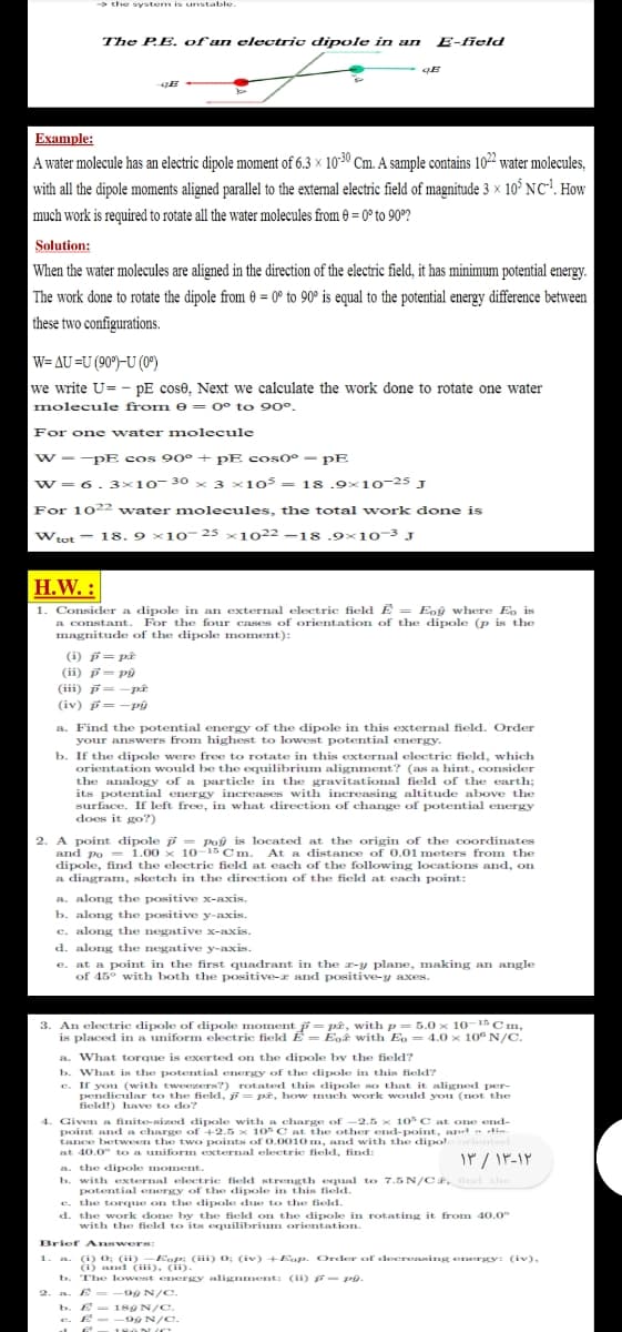 → the system is unstable.
The P.E. of an electric dipole in an
E-field
Example:
A water molecule has an electric dipole moment of 6.3 × 1030 Cm. A sample contains 102 water molecules,
with all the dipole moments aligned parallel to the external electric field of magnitude 3 × 10° NC'. How
much work is required to rotate all the water molecules from 0 = 0° to 90°?
Solution:
When the water molecules are aligned in the direction of the electric field, it has minimum potential energy.
The work done to rotate the dipole from 0 = 0° to 90° is equal to the potential energy difference between
these two configurations.
W= AU =U (90°)-U (0°)
we write U= - pE cose, Next we calculate the work done to rotate one water
molecule from e = 0° to 90°.
For one water molecule
w --pE cos 90° + pE cos0° - pE
w=6.3×10-30 x 3 ×105 = 18 .9×10-25 J
For 1022 water molecules, the total work done is
Wtot - 18. 9 x10 25 x102 -18.9x10-3 J
H.W. :
Consider a dipole in an external electric field E = Eoý where Eo is
a constant. For the four cases of orientation of the dipole (p is the
magnitude of the dipole moment):
1
(i) f= på
(ii) = Pg
(iii) F= -pât
(iv) p=-pâý
a. Find the potential energy of the dipole in this external field. Order
your answers from highest to lowest potential energy.
b. If the dipole were free to rotate in this external electric field, which
orientation would be the equilibrium alignment? (as a hint, consider
the analogy of a particle in the gravitational field of the earth;
its potential energy increases with increasing altitudle above the
surface. If left free, in what direction of change of potential energy
does it go?)
2. A point dipole p = Poy is located at the origin of the coordinates
and po = 1.00 x 10-15 Cm. At a distance of 0.01 meters from the
dipole, find the electric field at each of the following locations and, on
a diagram, sketch in the direction of the field at each point:
a. along the positive x-axis.
b. along the positive y-axis.
c. along the negative x-axis.
d. along the negative y-axis.
e. at a point in the first quadrant in the z-y plane, making an angle
of 45° with both the positive-z and positive-y axes.
3. An electric dipole of dipole moment = pê, with p = 5.0 x 10-1 Cm,
is placed in a uniform electric field E = Eoê with Eo= 4.0 x 10 N/C.
a. What torque is exerted on the dipole by the field?
b. What is the potential energy of the dipole in this field?
c. If you (with tweezers?) rotated this dipole so that it aligned per-
pendicular to the field, = pê, how mnuch work would you (not the
field!) have to do?
4. Given a finite-sized dipole with a charge of -2.5 x 10 C at one end-
point and a charge of +2.5 x 10 C at the other end-point, and - die
tance between the two points of 0.0010m, and with the dipol
at 40.0° to a uniform external electric field, find:
aa. the dipole moment.
b. with external electrie field strength equal to 7.5 N/Cê, ind the
potential energy of the dipole in this field.
e. the torque on the dipole due to the field.
d.
the work done by the field on the dipole in rotating it from 40.0°
with the field to itas equilibrium orientation.
Brief Answers:
. (i) 0; (ii) -Eop; (iii) 0; (iv) +Eop. Order of deereasing emergy: (iv),
(i) and (iii), (ii).
b. The lowest energy alignment: (i) E- PO.
2. a. E = -99 N/C.
b. E
e. E- -90 N/c.
- 18ON/C.
