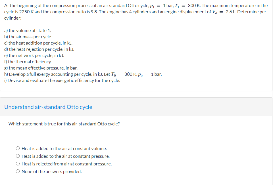 At the beginning of the compression process of an air standard Otto cycle, p₁ = 1 bar, T₁ = 300 K. The maximum temperature in the
cycle is 2250 K and the compression ratio is 9.8. The engine has 4 cylinders and an engine displacement of V₁ = 2.6 L. Determine per
cylinder:
a) the volume at state 1.
b) the air mass per cycle.
c) the heat addition per cycle, in kJ.
d) the heat rejection per cycle, in kJ.
e) the net work per cycle, in kJ.
f) the thermal efficiency.
g) the mean effective pressure, in bar.
h) Develop a full exergy accounting per cycle, in kJ. Let To = 300 K, Po = 1 bar.
i) Devise and evaluate the exergetic efficiency for the cycle.
Understand air-standard Otto cycle
Which statement is true for this air-standard Otto cycle?
O Heat is added to the air at constant volume.
O Heat is added to the air at constant pressure.
O Heat is rejected from air at constant pressure.
O None of the answers provided.