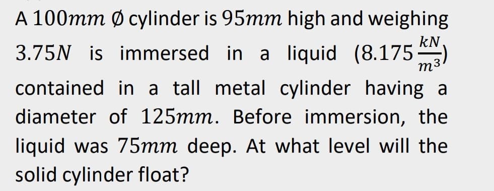 m
A 100mm Ø cylinder is 95mm high and weighing
3.75N is immersed in a liquid (8.175KN)
contained in a tall metal cylinder having a
diameter of 125mm. Before immersion, the
liquid was 75mm deep. At what level will the
solid cylinder float?