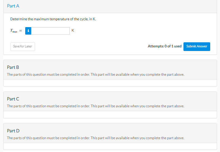 Part A
Determine the maximum temperature of the cycle, in K.
Tmax= i
Save for Later
K
Attempts: 0 of 1 used
Part B
The parts of this question must be completed in order. This part will be available when you complete the part above.
Part C
The parts of this question must be completed in order. This part will be available when you complete the part above.
Part D
The parts of this question must be completed in order. This part will be available when you complete the part above.
Submit Answer