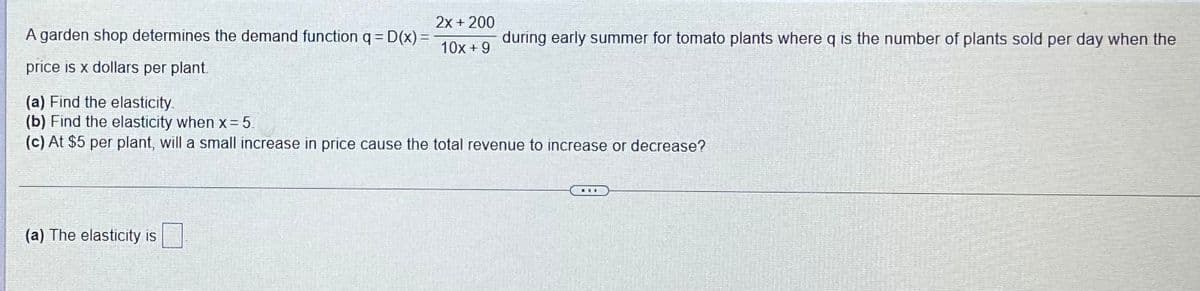 2x + 200
A garden shop determines the demand function q= D(x) =
during early summer for tomato plants where q is the number of plants sold per day when the
10x + 9
price is x dollars per plant.
(a) Find the elasticity.
(b) Find the elasticity when x= 5.
(c) At $5 per plant, will a small increase in price cause the total revenue to increase or decrease?
...
(a) The elasticity is
