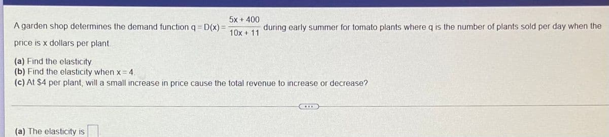 5x + 400
A garden shop determines the demand function q = D(x) =
during early summer for tomato plants where q is the number of plants sold per day when the
10x + 11
price is x dollars per plant.
(a) Find the elasticity
(b) Find the elasticity when x = 4
(c) At $4 per plant, will a small increase in price cause the total revenue to increase or decrease?
(a) The elasticity is
