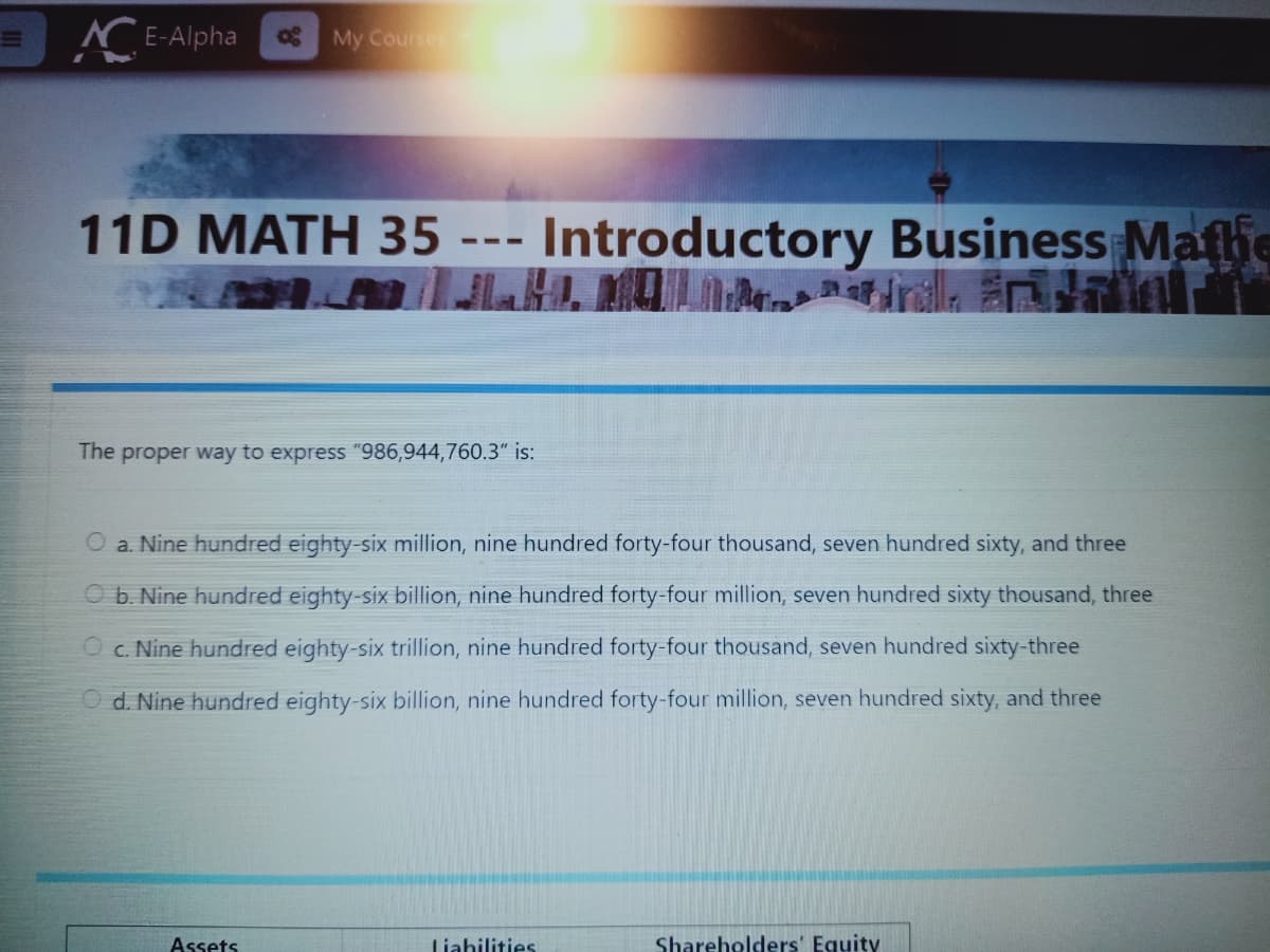 r E-Alpha
My Courses
11D MATH 35 ---
Introductory Business Mafie
A irilla n
The proper way to express "986,944,760.3" is:
a. Nine hundred eighty-six million, nine hundred forty-four thousand, seven hundred sixty, and three
O b. Nine hundred eighty-six billion, nine hundred forty-four million, seven hundred sixty thousand, three
Oc. Nine hundred eighty-six trillion, nine hundred forty-four thousand, seven hundred sixty-three
O d. Nine hundred eighty-six billion, nine hundred forty-four million, seven hundred sixty, and three
Assets
Liahilities
Shareholders' Equity
