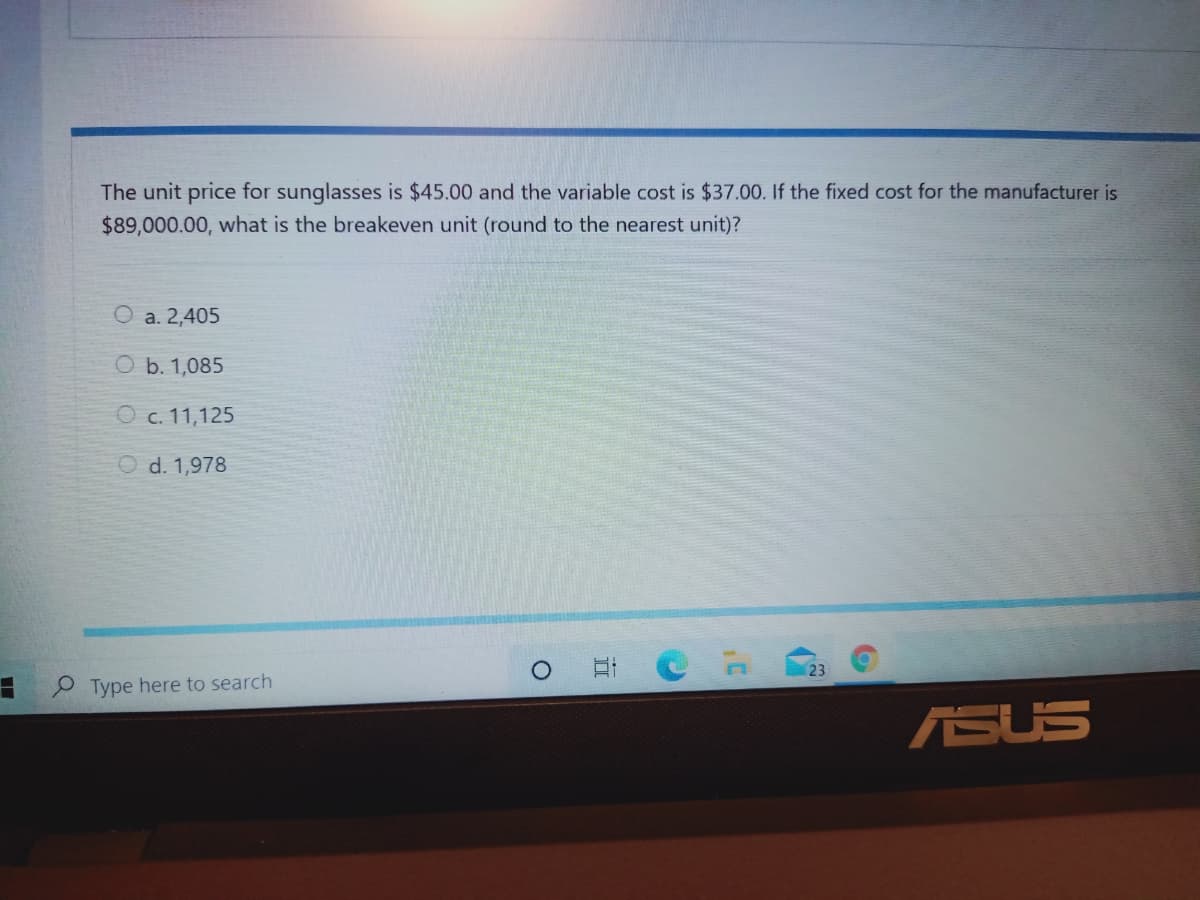 The unit price for sunglasses is $45.00 and the variable cost is $37.00. If the fixed cost for the manufacturer is
$89,000.00, what is the breakeven unit (round to the nearest unit)?
O a. 2,405
O b. 1,085
O c. 11,125
O d. 1,978
23
O Type here to search
ASUS
