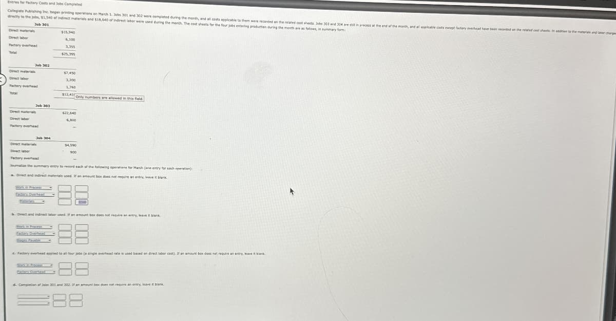 Entries for Factory Costs and Jobs Completed
Collegiate Publishing Inc. began printing operations on March 1. Jobs 301 and 302 were completed during the month, and all costs applicable to them were recorded on the related cost sheets. Jobs 303 and 304 are stil in process at the end of the month, and all applicable costs except factory overhead have been recorded on the related cost sheets. In addition to the material and later charger
directly to the jobs, $1,540 of indirect materials and $18,640 of indirect labor were used during the month. The cost sheets for the four jobs entering production during the month are as follows, in summary form
Job 301
Direct materials
Direct labor
Factory overhead
Total
Direct materials
Direct labor
$15,940
6,100
3,355
$25,395
Job 302
$7,450
3,200
Factory overhead
Total
Direct materials
Direct labor
1,760
$12,410
Only numbers are allowed in this field.
Job 303
$22,640
6,800
Factory overhead
Job 304
Direct materials
$4,590
Direct labor
Factory overhead
Journalize the summary entry to record each of the following operations for March (ane entry for each operation):
a. Direct and indirect materials used. If an amount box does not require an entry, leave it blank.
Work in Process
Factory Overhead
b. Direct and indirect labor used. If an amount box does not require an entry, leave it blank.
Work in Process
Factory Overhead
Wages Payable
88
c. Factory overhead applied to all four jobs (a single overhead rate is used based on direct labor cost). If an amount box does not require an entry, leave it blank.
Work in Process
Factory Overhead
38
d. Completion of Jobs 301 and 302. If an amount box does not require an entry, leave it blank
88