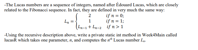 -The Lucas numbers are a sequence of integers, named after Édouard Lucas, which are closely
related to the Fibonacci sequence. In fact, they are defined in very much the same way:
Ln =
if n = 0;
if n = 1;
ifn> 1
2
1
Ln-1+ Ln-2
-Using the recursive description above, write a private static int method in Week4Main called
lucask which takes one parameter, n, and computes the nth Lucas number L.