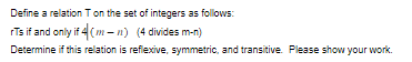 Define a relation T on the set of integers as follows:
rTs if and only if 4 (mn) (4 divides m-n)
Determine if this relation is reflexive, symmetric, and transitive. Please show your work.