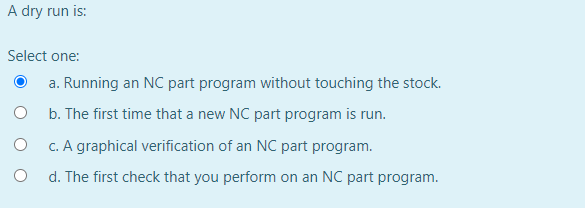 A dry run is:
Select one:
a. Running an NC part program without touching the stock.
b. The first time that a new NC part program is run.
c. A graphical verification of an NC part program.
d. The first check that you perform on an NC part program.
