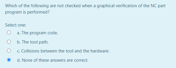 Which of the following are not checked when a graphical verification of the NC part
program is performed?
Select one:
a. The program code.
b. The tool path.
c. Collisions between the tool and the hardware.
d. None of these answers are correct.