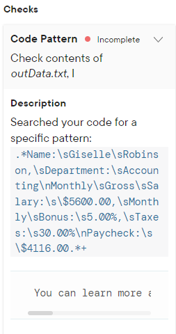 Checks
Code Pattern Incomplete
Check contents of
outData.txt, I
Description
Searched your code for a
specific pattern:
. *Name: \sGiselle\sRobins
on,
\sDepartment:\sAccoun
ting\nMonthly\sGross\sSa
lary: \s\$5600.00, \sMonth
ly\sBonus:\s5.00%, \sTaxe
:\s30.00 %\nPaycheck: \s
\$4116.00.*+
You can learn more a