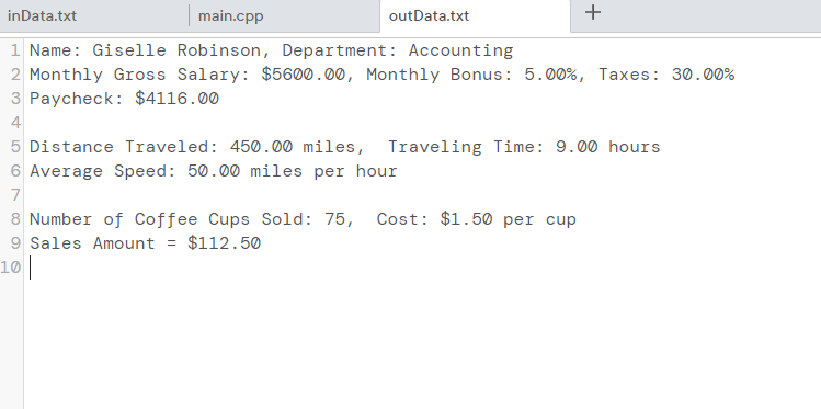 inData.txt
main.cpp
1 Name: Giselle Robinson, Department: Accounting
2 Monthly Gross Salary: $5600.00, Monthly Bonus: 5.00%, Taxes: 30.00%
3 Paycheck: $4116.00
4
5 Distance Traveled: 450.00 miles, Traveling Time: 9.00 hours
6 Average Speed: 50.00 miles per hour
7
8 Number of Coffee Cups Sold: 75,
9 Sales Amount = $112.50
10
outData.txt
+
Cost: $1.50 per cup