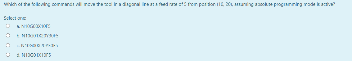 Which of the following commands will move the tool in a diagonal line at a feed rate of 5 from position (10, 20), assuming absolute programming mode is active?
Select one:
a. N10G00X10F5
b. N10G01X20Y30F5
c. N10G00X20Y30F5
d. N10G01X10F5