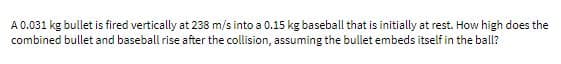 A 0.031 kg bullet is fired vertically at 238 m/s into a 0.15 kg baseball that is initially at rest. How high does the
combined bullet and baseball rise after the collision, assuming the bullet embeds itself in the ball?
